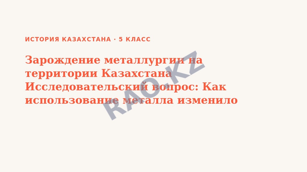 Презентация История Казахстана 5 класс Зарождение металлургии на территории Казахстана Исследовательский вопрос: Как использование металла изменило жизнь древних людей на территории Казахстана (урок 3)